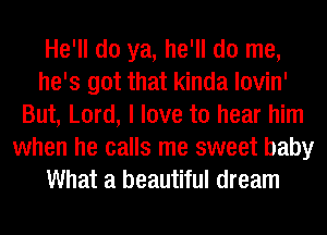 He'll do ya, he'll do me,
he's got that kinda lovin'
But, Lord, I love to hear him
when he calls me sweet baby
What a beautiful dream