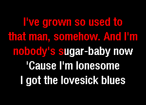 I've grown so used to
that man, somehow. And I'm
nobody's sugar-baby now
'Cause I'm lonesome
I got the lovesick blues
