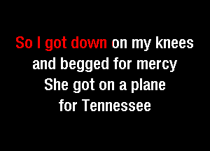 So I got down on my knees
and begged for mercy

She got on a plane
for Tennessee
