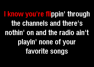 I know you're flippin' through
the channels and there's
nothin' on and the radio ain't
playin' none of your
favorite songs