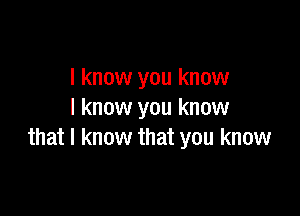 I know you know

I know you know
that I know that you know