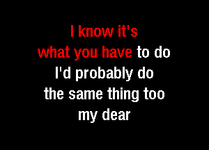 I know it's
what you have to do
I'd probably do

the same thing too
my dear