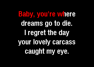 Baby, you're where
dreams go to die.
I regret the day

your lovely carcass
caught my eye.