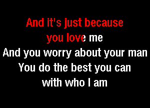 And it's just because
you love me
And you worry about your man

You do the best you can
with who I am