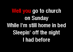 Well you go to church
on Sunday
While I'm still home in bed

Sleepin' off the night
I had before