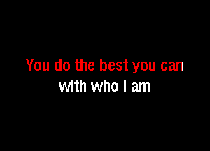 You do the best you can

with who I am