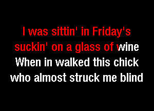 I was sittin' in Friday's
suckin' on a glass of wine

When in walked this chick
who almost struck me blind