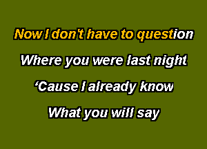 Now!r don? have to question

Where you were last night

'Cause I already know

What you will say