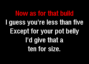 Now as for that build
I guess you're less than five
Except for your pot belly

I'd give that a
ten for size.