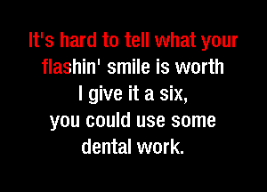 It's hard to tell what your
flashin' smile is worth
I give it a six,

you could use some
dental work.