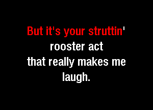 But it's your struttin'
rooster act

that really makes me
laugh.