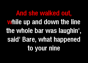 And she walked out,
while up and down the line
the whole bar was laughin',
said' Bare, what happened

to your nine