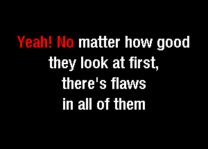Yeah! No matter how good
they look at first,

there's flaws
in all of them