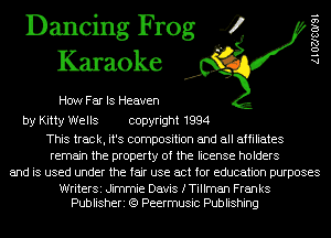 Dancing Frog 4
Karaoke

How Far IS Heaven

by Kitty Wells copyright 1994

This track, it's composition and all affiliates
remain the property of the license holders
and is used under the fair use act for education purposes

WriterSi Jimmie Davis fTiIIman Franks
Publisheri (Q Peermusic Publishing

A 1 02180191