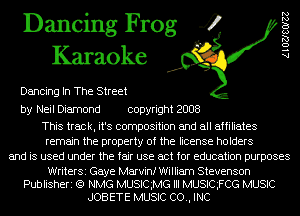 Dancing Frog 4
Karaoke

Dancing In The Street

AlOZJSOIZZ

by Neil Diamond copyright 2008

This track, it's composition and all affiliates
remain the property of the license holders
and is used under the fair use act for education purposes

WriterSi Gaye Marvinf William Stevenson
Publisheri (Q NMG MUSICMG III MUSIQFCG MUSIC
JOB ETE MUSIC CO., INC