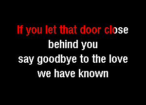 If you let that door close
behind you

say goodbye to the love
we have known