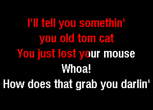 I'll tell you somethin'
you old tom cat
You just lost your mouse

Whoa!
How does that grab you darlin'