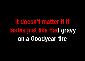 It doesn't matter if it

tastes just like bad gravy
on a Goodyear tire