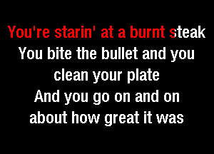 You're starin' at a burnt steak
You bite the bullet and you
clean your plate
And you go on and on
about how great it was