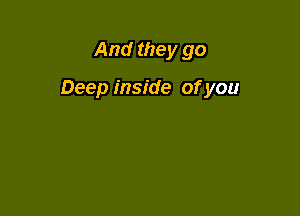 And they go

Deep inside of you