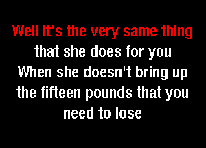 Well it's the very same thing
that she does for you
When she doesn't bring up
the fifteen pounds that you
need to lose