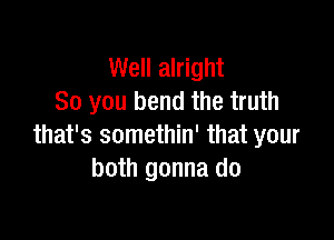 Well alright
So you bend the truth

that's somethin' that your
both gonna do