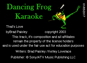 Dancing Frog 4
Karaoke

That's Love

byBrad Paisley copyright 2003

This track, it's composition and all affiliates
remain the property of the license holders
and is used under the fair use act for education purposes

AlOZJSOIIU

WriterSi Brad Paisley fKeIIey Lovelace
Publisheri (Q SonyfATV Music Publishing LLC