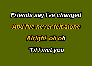 Friends say I've changed
And I've never felt alone

Alright oh oh

7i! I met you