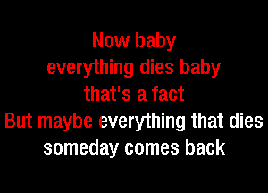 Now baby
everything dies baby
that's a fact
But maybe everything that dies
someday comes back