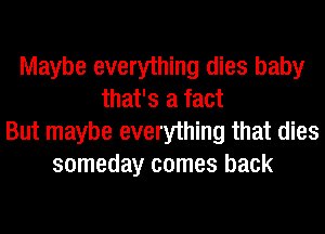 Maybe everything dies baby
that's a fact
But maybe everything that dies
someday comes back