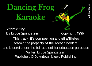 Dancing Frog 4
Karaoke

Atlantic City
By Bruce Springsteen Copyright 1995
This track, it's composition and all affiliates
remain the property of the license holders
and is used under the fair use act for education purposes

Writeri Bruce Springsteen
Publisheri (9 Downtown Music Publishing

AlOZJSOIIZ