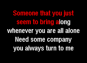 Someone that you just
seem to bring along
whenever you are all alone
Need some company
you always turn to me