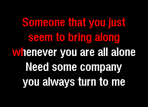 Someone that you just
seem to bring along
whenever you are all alone
Need some company
you always turn to me