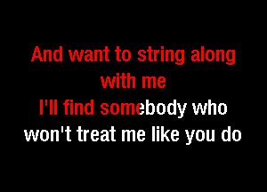 And want to string along
with me

I'll find somebody who
won't treat me like you do