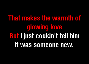 That makes the warmth of
glowing love

But I just couldn't tell him
it was someone new.