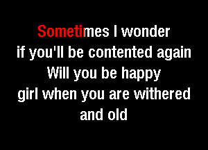 Sometimes I wonder
if you'll be contented again
Will you be happy
girl when you are withered
and old