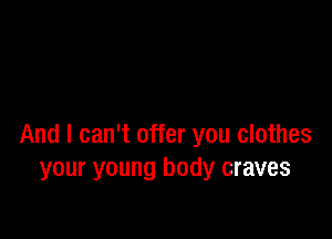 And I can't offer you clothes
your young body craves