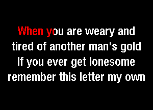 When you are weary and
tired of another man's gold
If you ever get lonesome
remember this letter my own