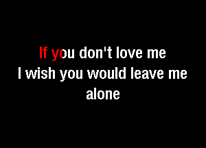 If you don't love me

I wish you would leave me
alone