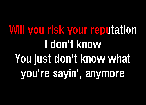 Will you risk your reputation
I don't know

You just don't know what
you're sayin', anymore