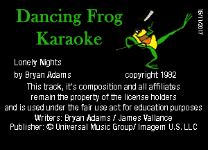 Dancing Frog 4
Karaoke

Lonely Nights

by Bryan Adam 5 copyright 1982

This tIack. it's composition and all affiliates
remain the property of the license holders
and is used under the fair use act for education purposes

Writer51Bryan Adams I James Uallance
Publisheri Q) Universal Music Grouptr Imagem U.S. LLC

LlWllISl