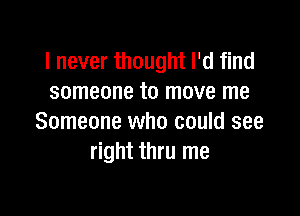 I never thought I'd find
someone to move me

Someone who could see
right thru me