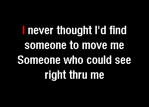 I never thought I'd find
someone to move me

Someone who could see
right thru me
