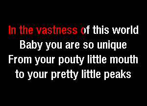 In the vastness of this world
Baby you are so unique
From your pouty little mouth
to your pretty little peaks