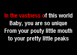 In the vastness of this world
Baby, you are so unique
From your pouty little mouth
to your pretty little peaks