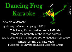 Dancing Frog 4
Karaoke

Never IS A Moment

AlOZJlels

by Jimmy LaFave copyright 2001

This track, it's composition and all affiliates
remain the property of the license holders
and is used under the fair use act for education purposes

WriterSi Jimmy Doyle La Fave
Publisheri (9 Universal Music Publishing Group