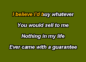 Iben'eve I'd buy whatever
You would sell to me

Nothing in my life

Ever came with a guarantee