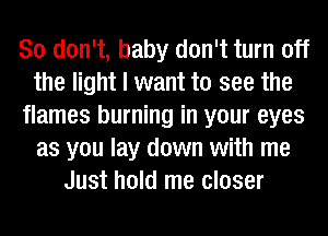 So don't, baby don't turn off
the light I want to see the
flames burning in your eyes
as you lay down with me
Just hold me closer