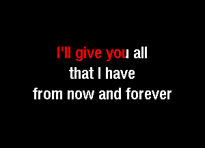 I'll give you all
that I have

from now and forever