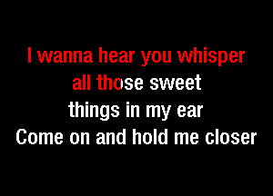 I wanna hear you whisper
all those sweet

things in my ear
Come on and hold me closer